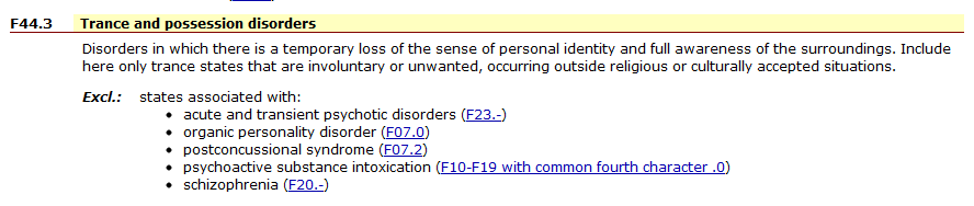 trancepossessionsmall Trance and Possession disorders Disorders in which there is a temporary loss of the sense of personal identity and full awareness of the surroundings. Include here only trance states taht are involuntary or unwanted, occurring outside religious or culturally accepted situations. Exclude therefore states associated with acute and transient psychotic disorders, organic personality disorder, postconcussional syndrome, psychoactive substance intoxication, schizophrenia